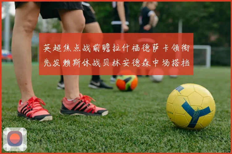 英超焦点战前瞻拉什福德萨卡领衔先发赖斯休战贝林安德森中场搭档