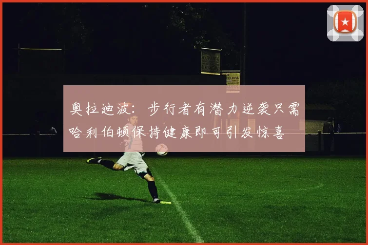 奥拉迪波：步行者有潜力逆袭只需哈利伯顿保持健康即可引发惊喜