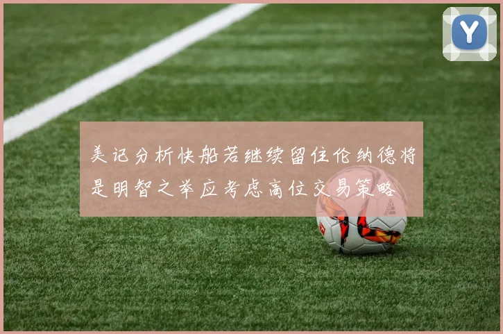 美记分析快船若继续留住伦纳德将是明智之举应考虑高位交易策略
