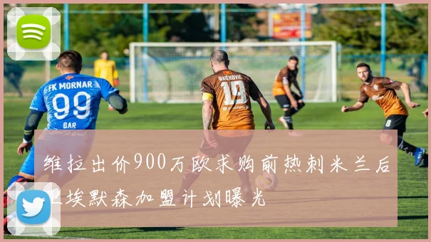维拉出价900万欧求购前热刺米兰后卫埃默森加盟计划曝光