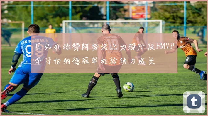 贝弗利称赞阿努诺比为现阶段FMVP学习伦纳德冠军经验助力成长