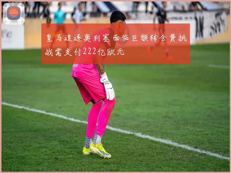 皇马追逐奥利塞面临巨额转会费挑战需支付222亿欧元