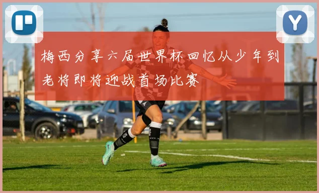 梅西分享六届世界杯回忆从少年到老将即将迎战首场比赛