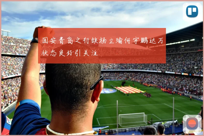 国安青岛之行缺杨立瑜何宇鹏达万状态良好引关注