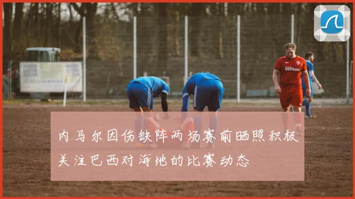 内马尔因伤缺阵两场赛前晒照积极关注巴西对海地的比赛动态