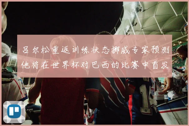 吕尔松重返训练状态挪威专家预测他将在世界杯对巴西的比赛中首发出战