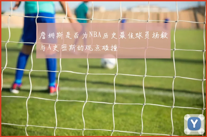 詹姆斯是否为NBA历史最佳球员杨毅与A史密斯的观点碰撞