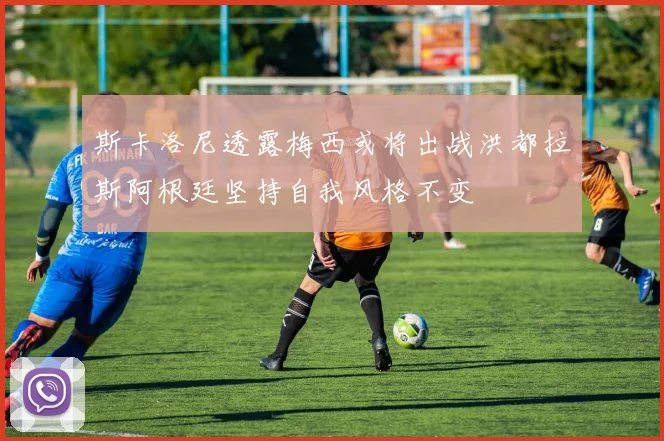 斯卡洛尼透露梅西或将出战洪都拉斯阿根廷坚持自我风格不变