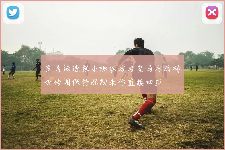 罗马诺透露小蜘蛛方与皇马方对转会传闻保持沉默未作直接回应