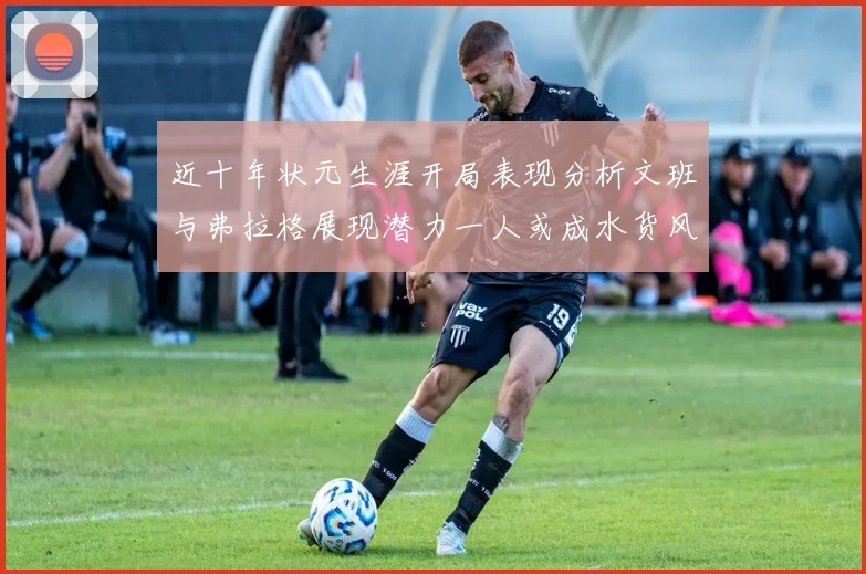 近十年状元生涯开局表现分析文班与弗拉格展现潜力一人或成水货风险