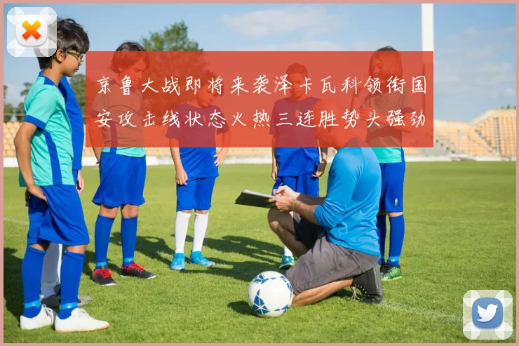 京鲁大战即将来袭泽卡瓦科领衔国安攻击线状态火热三连胜势头强劲