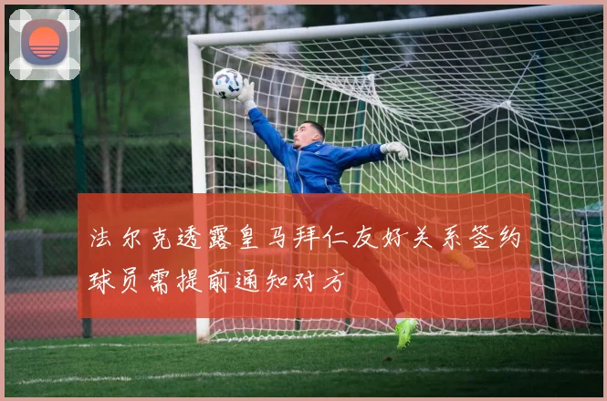 法尔克透露皇马拜仁友好关系签约球员需提前通知对方