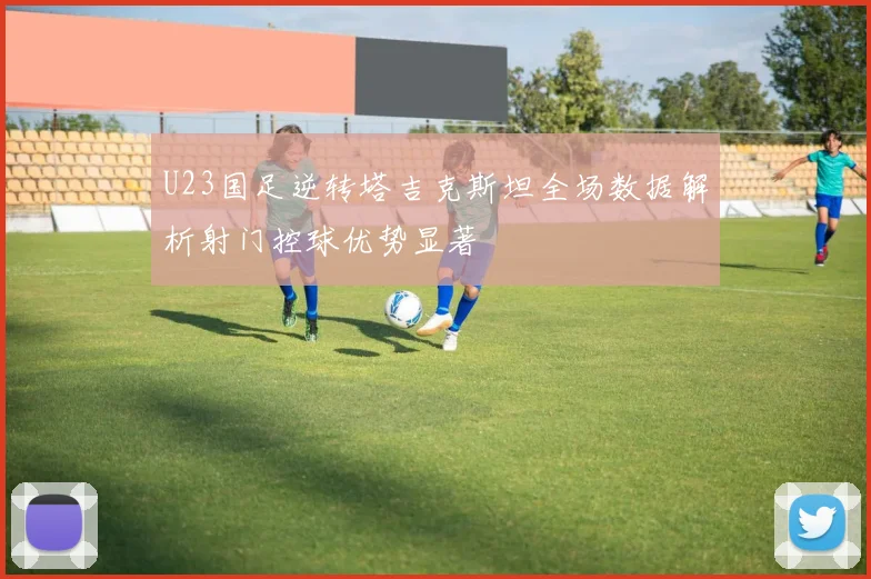 U23国足逆转塔吉克斯坦全场数据解析射门控球优势显著
