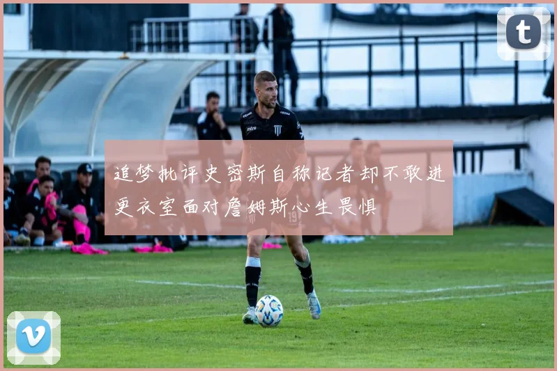 追梦批评史密斯自称记者却不敢进更衣室面对詹姆斯心生畏惧