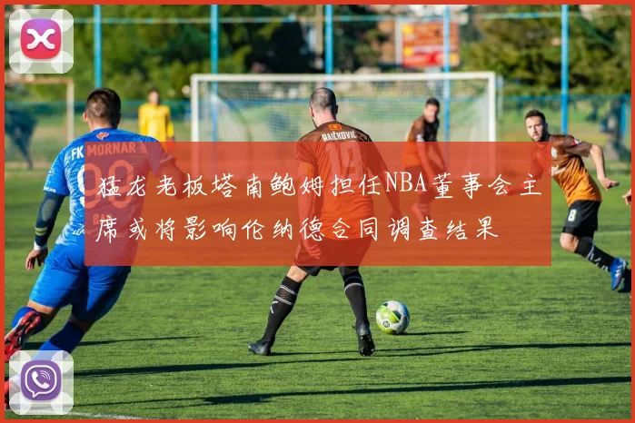 猛龙老板塔南鲍姆担任NBA董事会主席或将影响伦纳德合同调查结果