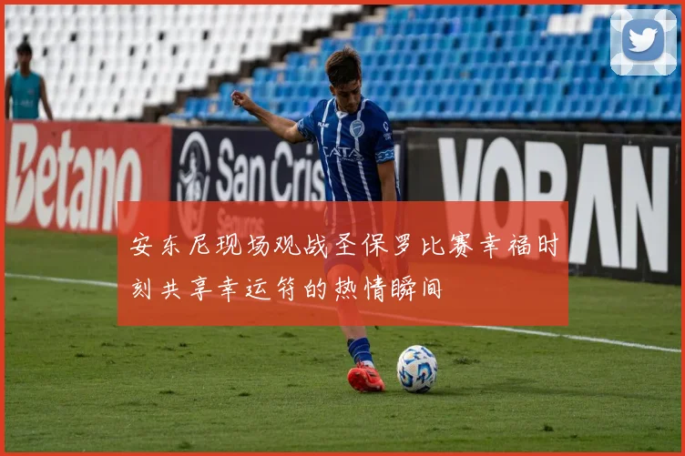 安东尼现场观战圣保罗比赛幸福时刻共享幸运符的热情瞬间