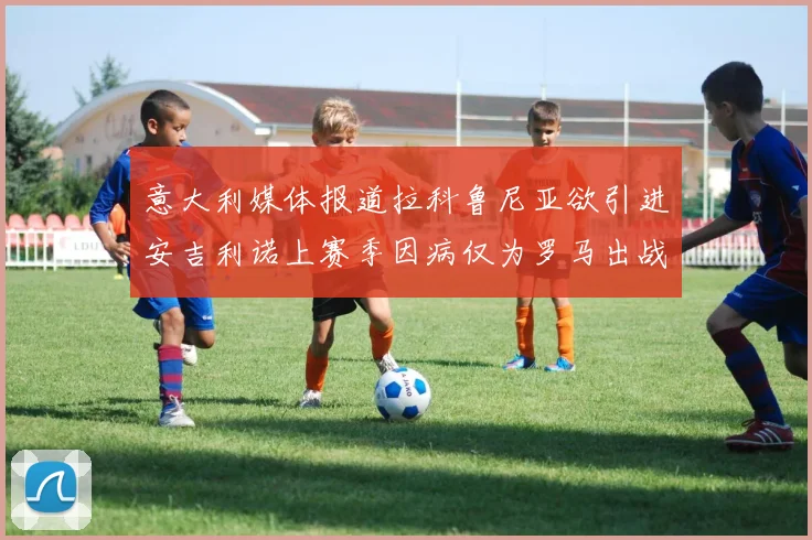 意大利媒体报道拉科鲁尼亚欲引进安吉利诺上赛季因病仅为罗马出战9场