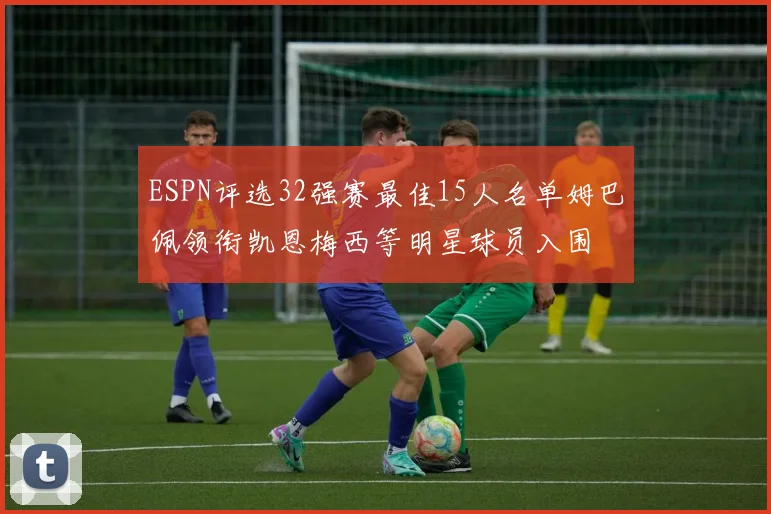 ESPN评选32强赛最佳15人名单姆巴佩领衔凯恩梅西等明星球员入围